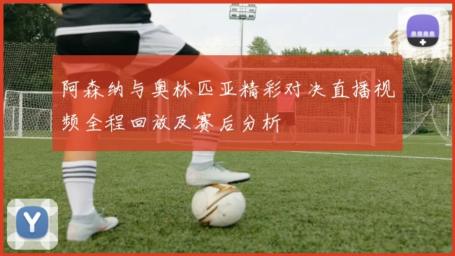 阿森纳与奥林匹亚精彩对决直播视频全程回放及赛后分析