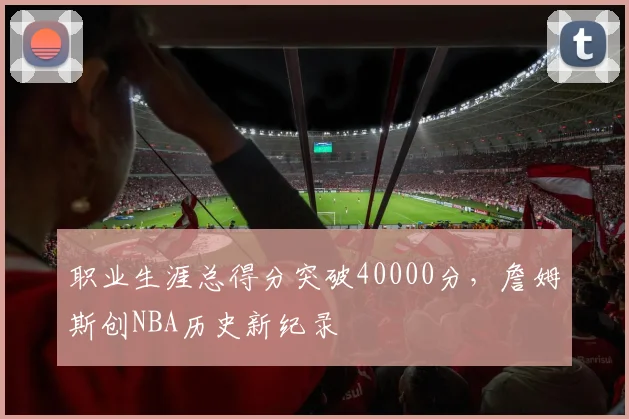 职业生涯总得分突破40000分，詹姆斯创NBA历史新纪录