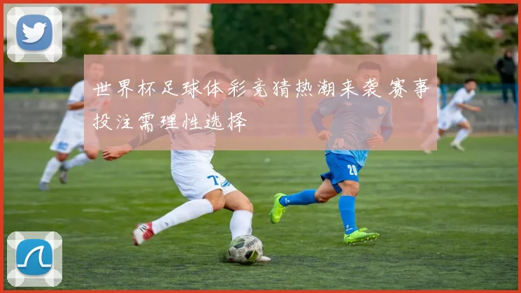 世界杯足球体彩竞猜热潮来袭 赛事投注需理性选择