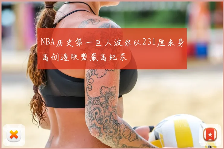 NBA历史第一巨人波尔以231厘米身高创造联盟最高纪录