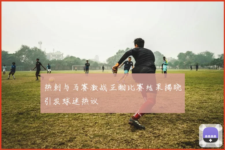 热刺与马赛激战正酣比赛结果揭晓引发球迷热议