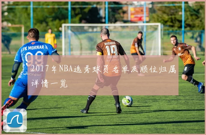 2017年NBA选秀球员名单及顺位归属详情一览